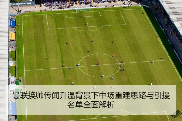 曼联换帅传闻升温背景下中场重建思路与引援名单全面解析